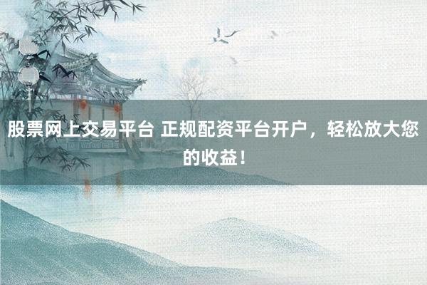 股票网上交易平台 正规配资平台开户，轻松放大您的收益！