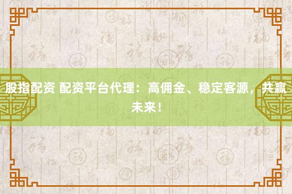 股指配资 配资平台代理：高佣金、稳定客源，共赢未来！