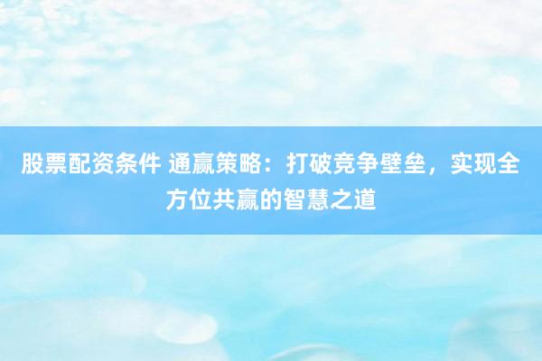 股票配资条件 通赢策略：打破竞争壁垒，实现全方位共赢的智慧之道