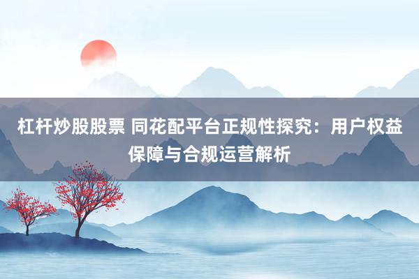 杠杆炒股股票 同花配平台正规性探究：用户权益保障与合规运营解析