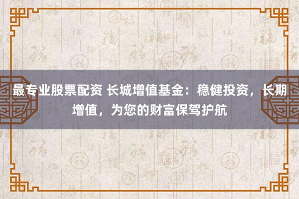 最专业股票配资 长城增值基金：稳健投资，长期增值，为您的财富保驾护航