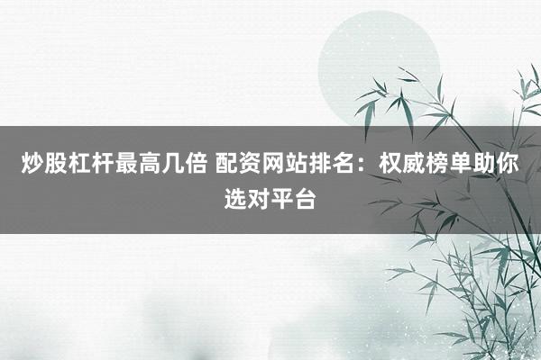 炒股杠杆最高几倍 配资网站排名：权威榜单助你选对平台