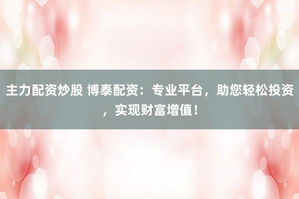 主力配资炒股 博泰配资：专业平台，助您轻松投资，实现财富增值！