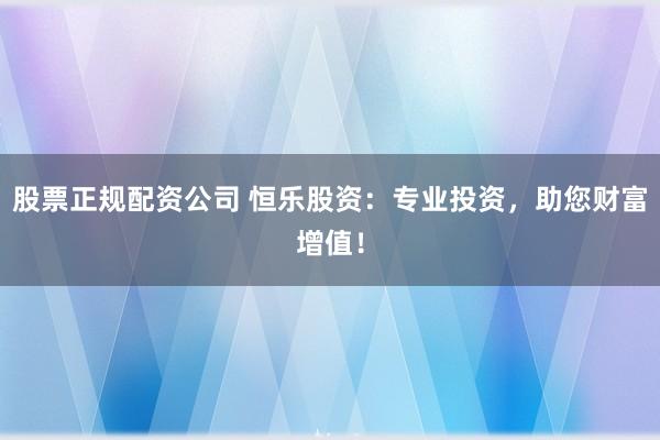 股票正规配资公司 恒乐股资：专业投资，助您财富增值！