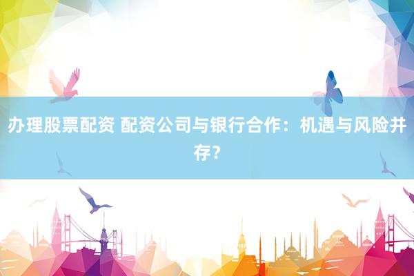 办理股票配资 配资公司与银行合作：机遇与风险并存？