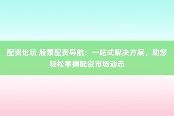 配资论坛 股票配资导航：一站式解决方案，助您轻松掌握配资市场动态