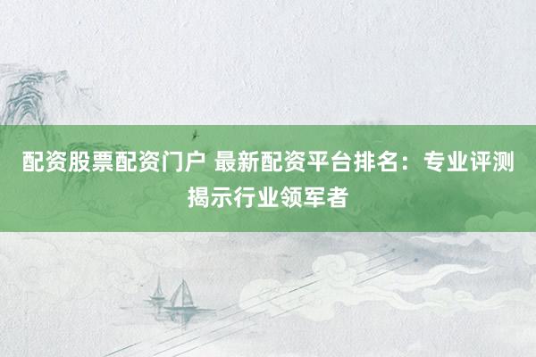配资股票配资门户 最新配资平台排名：专业评测揭示行业领军者