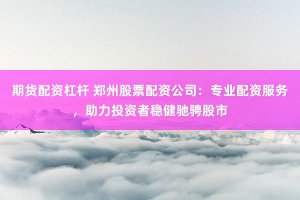 期货配资杠杆 郑州股票配资公司：专业配资服务，助力投资者稳健驰骋股市
