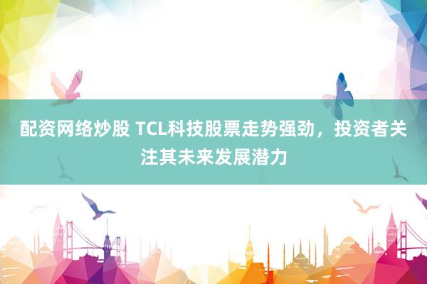 配资网络炒股 TCL科技股票走势强劲，投资者关注其未来发展潜力