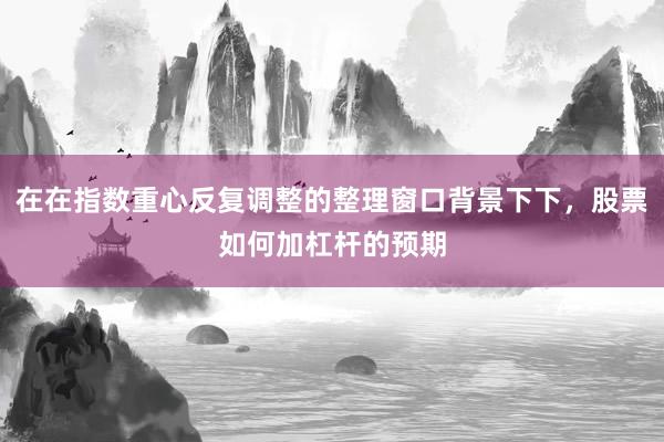 在在指数重心反复调整的整理窗口背景下下，股票如何加杠杆的预期