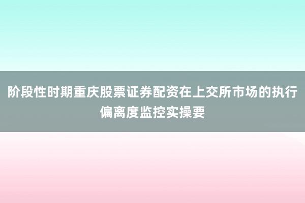阶段性时期重庆股票证券配资在上交所市场的执行偏离度监控实操要