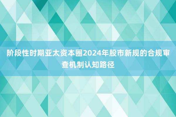 阶段性时期亚太资本圈2024年股市新规的合规审查机制认知路径