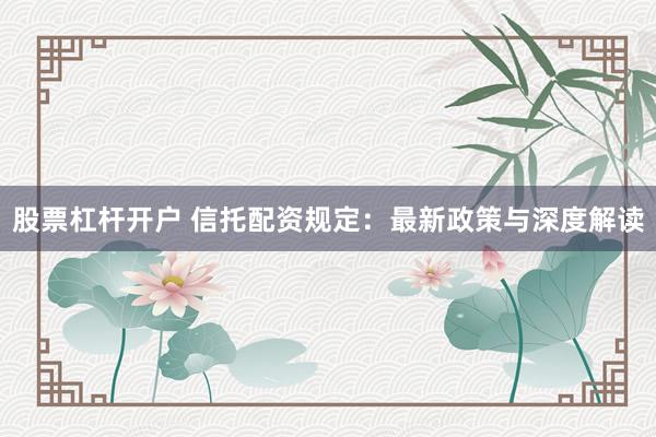 股票杠杆开户 信托配资规定：最新政策与深度解读