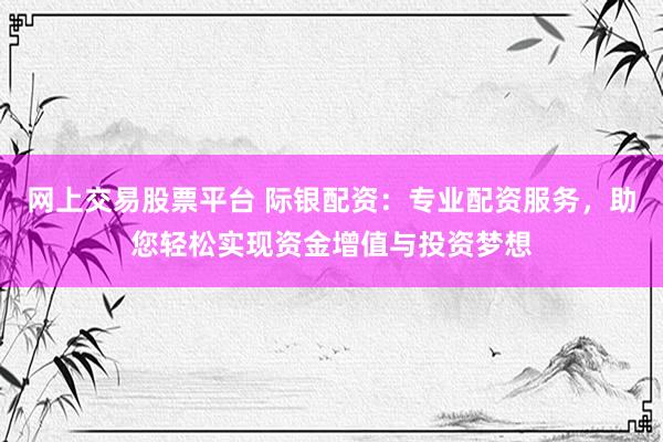 网上交易股票平台 际银配资：专业配资服务，助您轻松实现资金增值与投资梦想