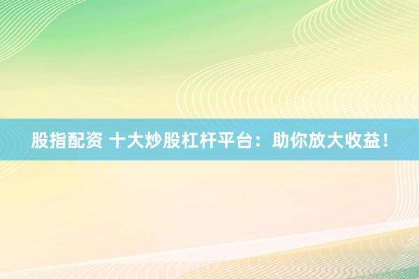 股指配资 十大炒股杠杆平台：助你放大收益！