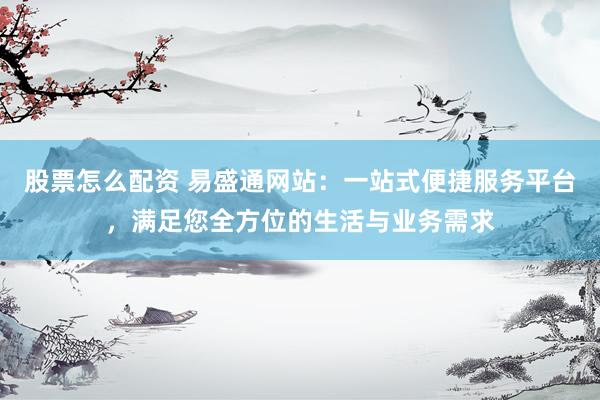 股票怎么配资 易盛通网站：一站式便捷服务平台，满足您全方位的生活与业务需求