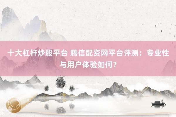 十大杠杆炒股平台 腾信配资网平台评测：专业性与用户体验如何？
