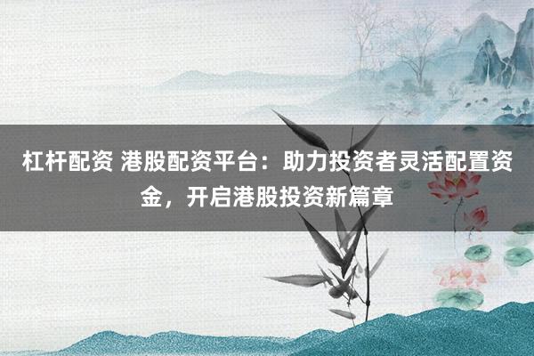 杠杆配资 港股配资平台：助力投资者灵活配置资金，开启港股投资新篇章