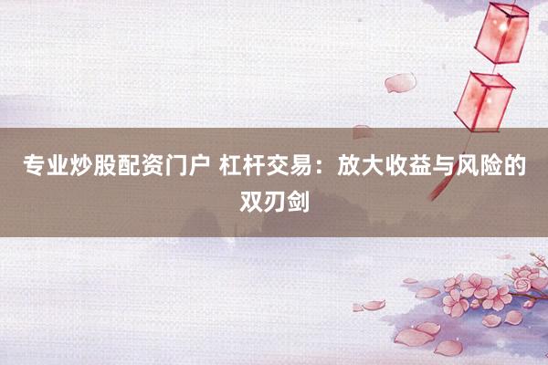 专业炒股配资门户 杠杆交易：放大收益与风险的双刃剑