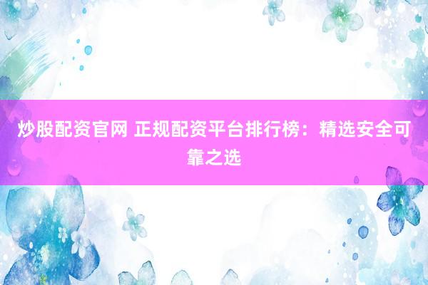 炒股配资官网 正规配资平台排行榜：精选安全可靠之选