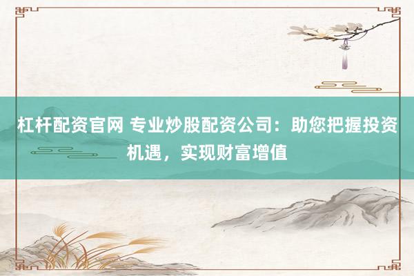 杠杆配资官网 专业炒股配资公司：助您把握投资机遇，实现财富增值