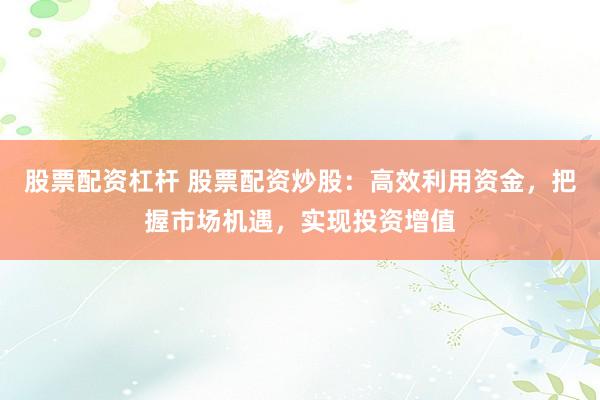 股票配资杠杆 股票配资炒股：高效利用资金，把握市场机遇，实现投资增值