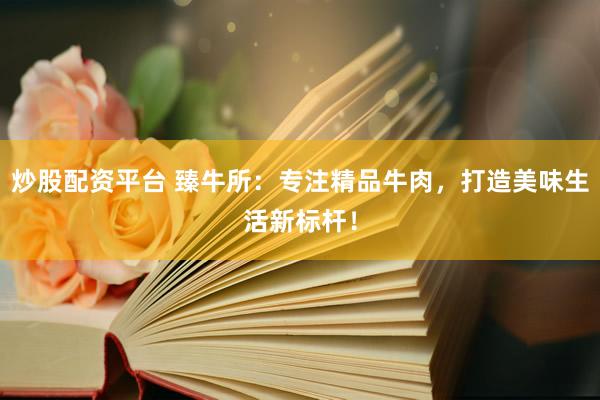 炒股配资平台 臻牛所：专注精品牛肉，打造美味生活新标杆！