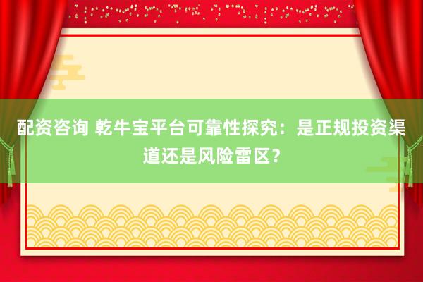 配资咨询 乾牛宝平台可靠性探究：是正规投资渠道还是风险雷区？
