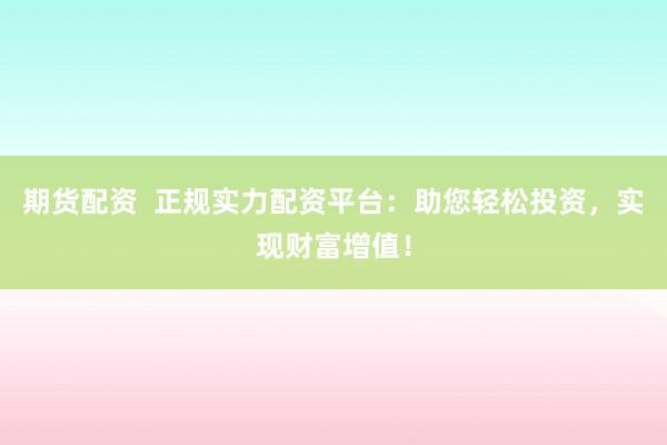 期货配资  正规实力配资平台：助您轻松投资，实现财富增值！