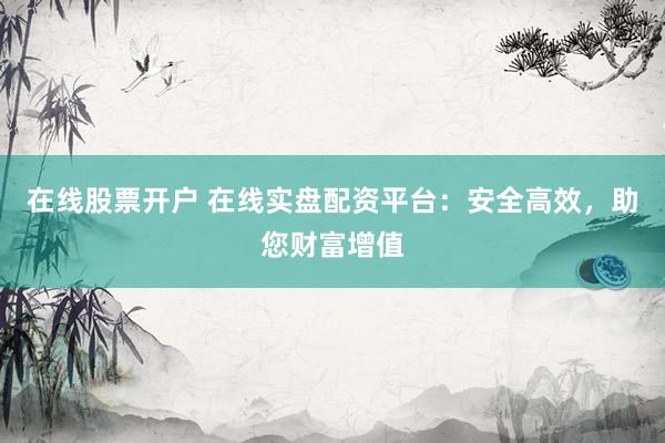 在线股票开户 在线实盘配资平台：安全高效，助您财富增值