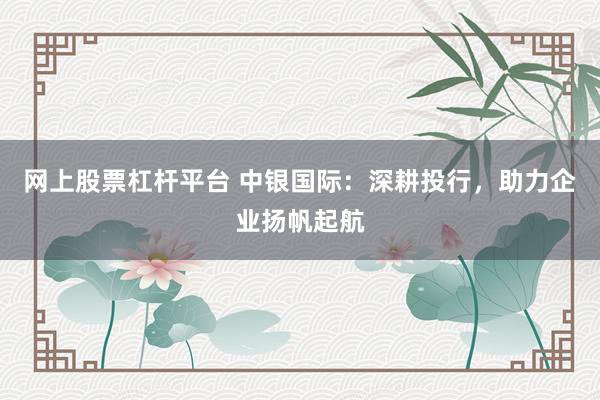 网上股票杠杆平台 中银国际：深耕投行，助力企业扬帆起航