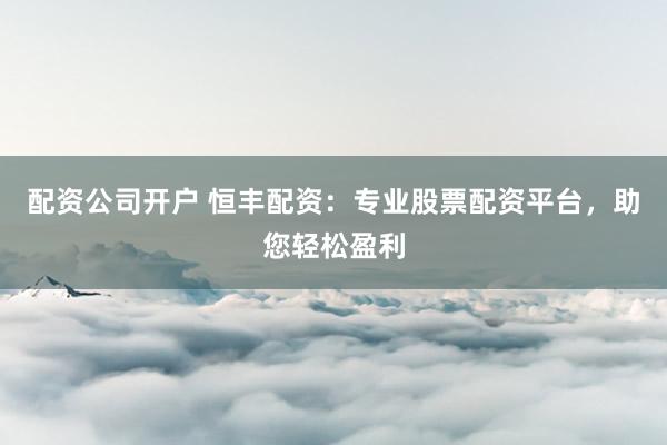 配资公司开户 恒丰配资：专业股票配资平台，助您轻松盈利