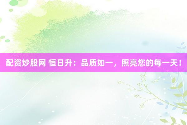 配资炒股网 恒日升：品质如一，照亮您的每一天！