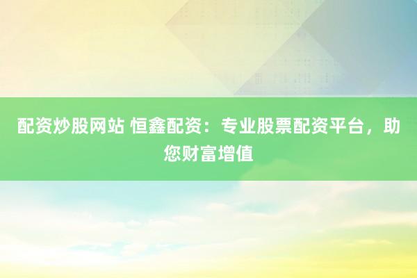 配资炒股网站 恒鑫配资：专业股票配资平台，助您财富增值