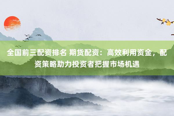 全国前三配资排名 期货配资：高效利用资金，配资策略助力投资者把握市场机遇