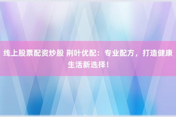 线上股票配资炒股 荆叶优配：专业配方，打造健康生活新选择！