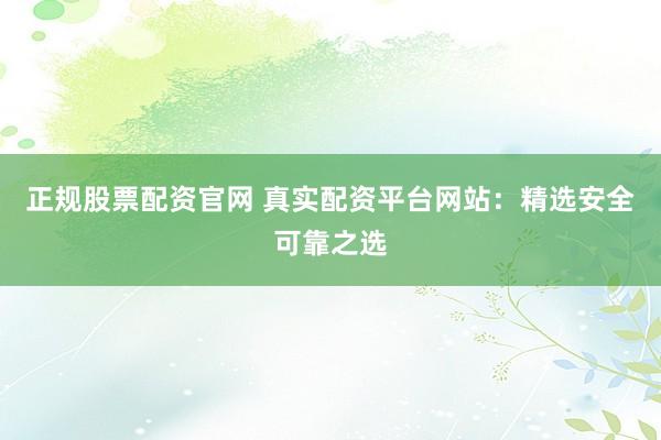 正规股票配资官网 真实配资平台网站：精选安全可靠之选