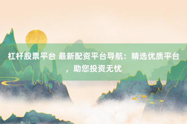 杠杆股票平台 最新配资平台导航：精选优质平台，助您投资无忧