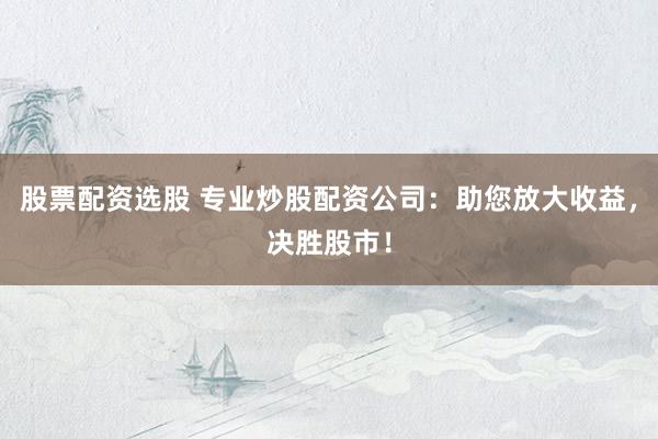 股票配资选股 专业炒股配资公司：助您放大收益，决胜股市！