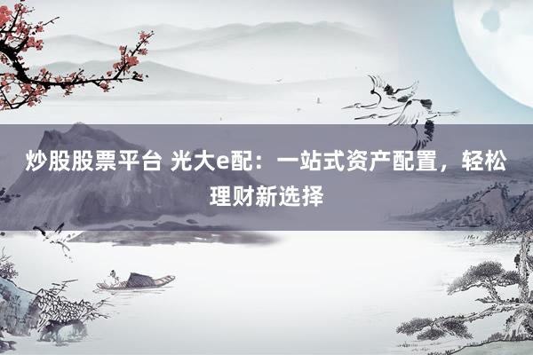 炒股股票平台 光大e配：一站式资产配置，轻松理财新选择