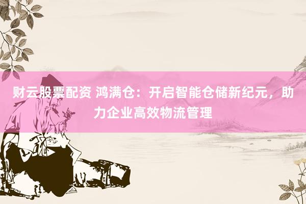 财云股票配资 鸿满仓：开启智能仓储新纪元，助力企业高效物流管理