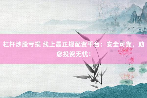 杠杆炒股亏损 线上最正规配资平台：安全可靠，助您投资无忧！
