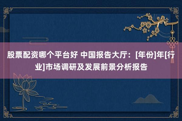 股票配资哪个平台好 中国报告大厅：[年份]年[行业]市场调研及发展前景分析报告