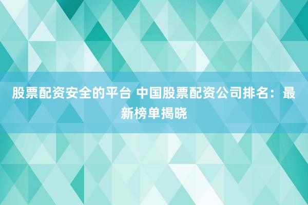 股票配资安全的平台 中国股票配资公司排名：最新榜单揭晓