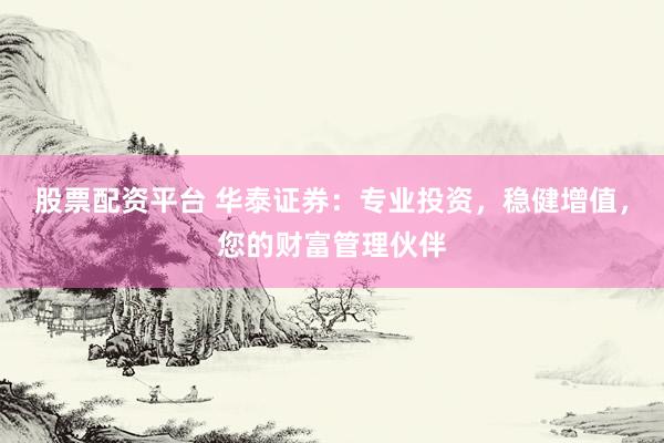 股票配资平台 华泰证券：专业投资，稳健增值，您的财富管理伙伴