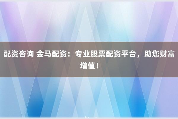 配资咨询 金马配资：专业股票配资平台，助您财富增值！