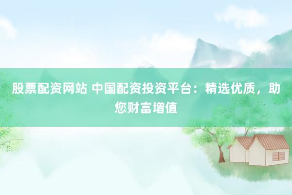 股票配资网站 中国配资投资平台：精选优质，助您财富增值
