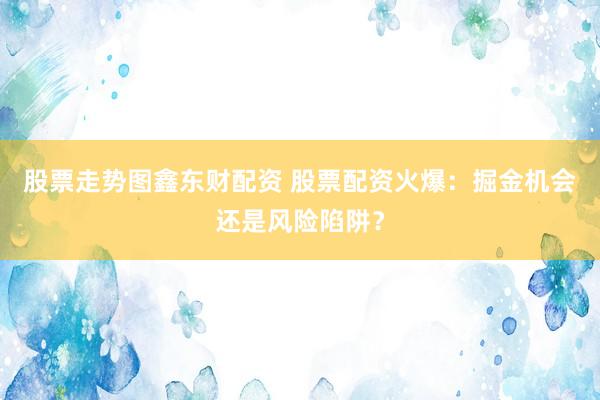 股票走势图鑫东财配资 股票配资火爆：掘金机会还是风险陷阱？