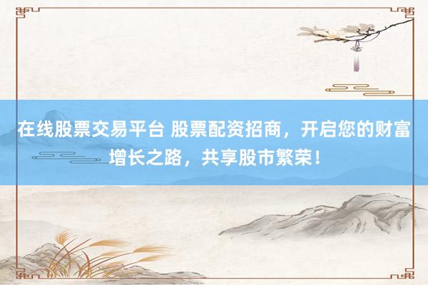 在线股票交易平台 股票配资招商，开启您的财富增长之路，共享股市繁荣！