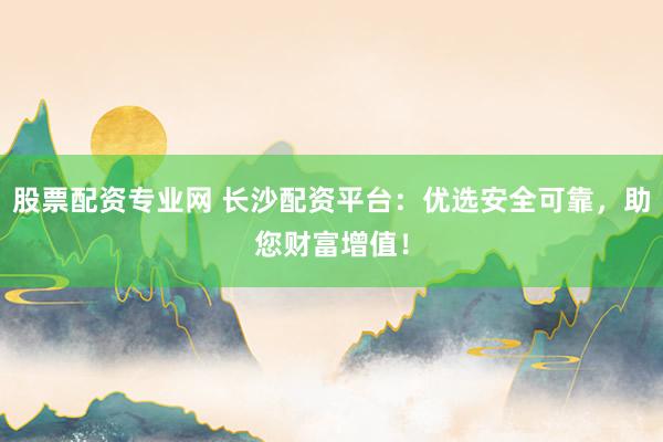股票配资专业网 长沙配资平台：优选安全可靠，助您财富增值！